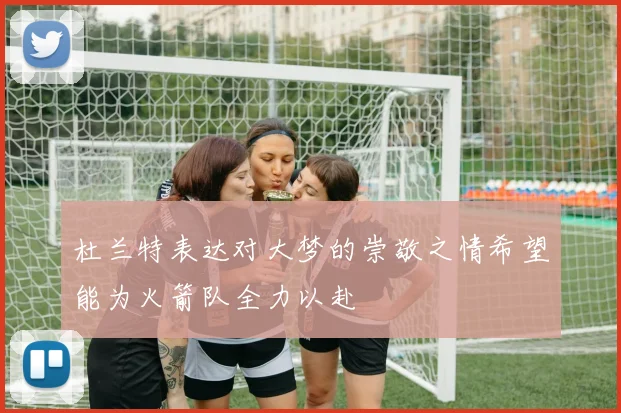 杜兰特表达对大梦的崇敬之情希望能为火箭队全力以赴