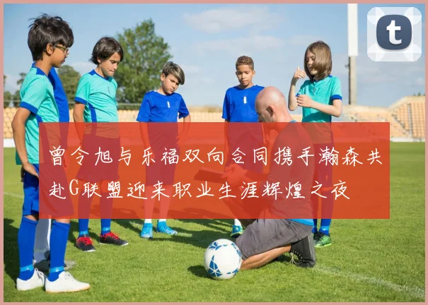 曾令旭与乐福双向合同携手瀚森共赴G联盟迎来职业生涯辉煌之夜