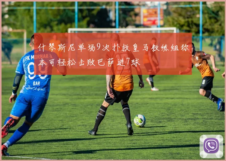 什琴斯尼单场9次扑救皇马教练组称本可轻松击败巴萨进7球