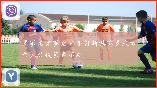 罗塞尼尔赛后兴奋打断佩德罗采访两人对视笑声不断