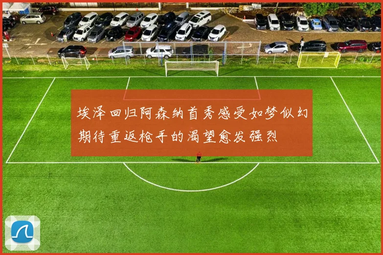 埃泽回归阿森纳首秀感受如梦似幻期待重返枪手的渴望愈发强烈