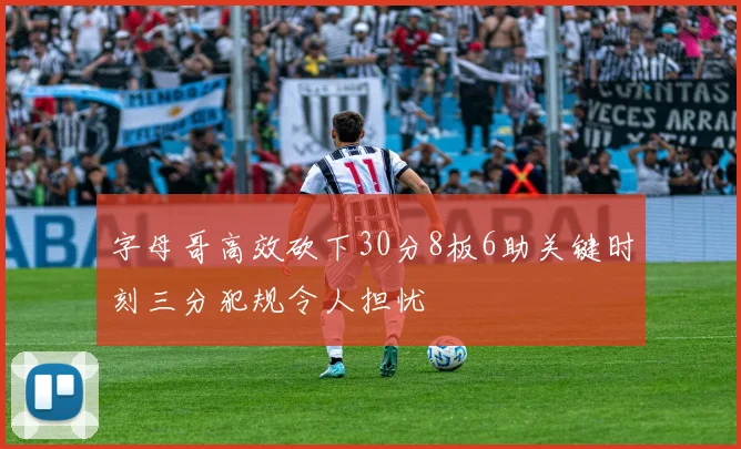 字母哥高效砍下30分8板6助关键时刻三分犯规令人担忧