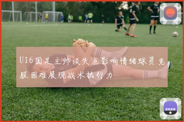 U16国足主帅谈失点影响情绪球员克服困难展现战术执行力