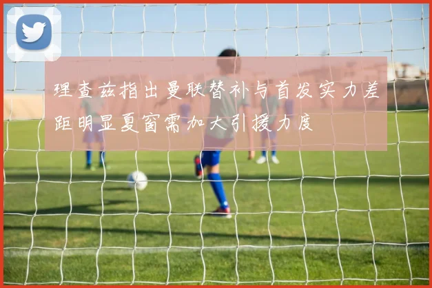 理查兹指出曼联替补与首发实力差距明显夏窗需加大引援力度