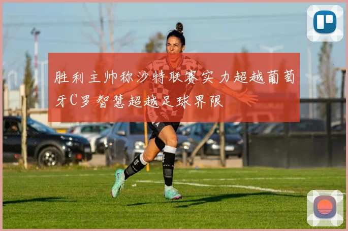 胜利主帅称沙特联赛实力超越葡萄牙C罗智慧超越足球界限