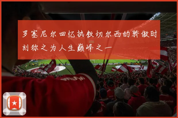 罗塞尼尔回忆执教切尔西的骄傲时刻称之为人生巅峰之一