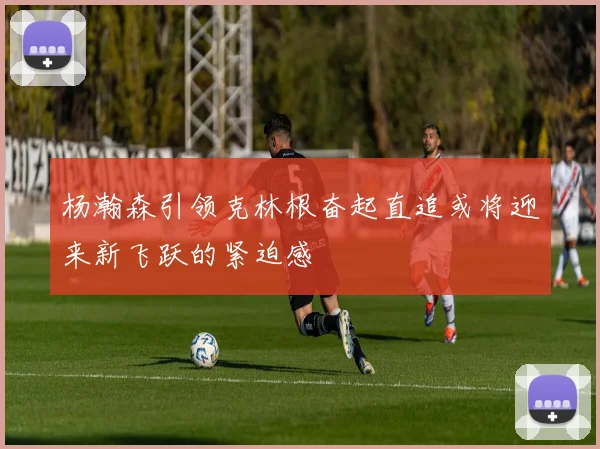 杨瀚森引领克林根奋起直追或将迎来新飞跃的紧迫感