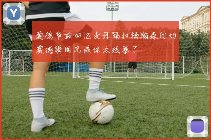 爱德华兹回忆麦丹隔扣杨瀚森时的震撼瞬间兄弟你太残暴了