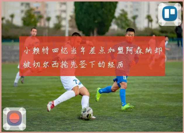 小赖特回忆当年差点加盟阿森纳却被切尔西抢先签下的经历