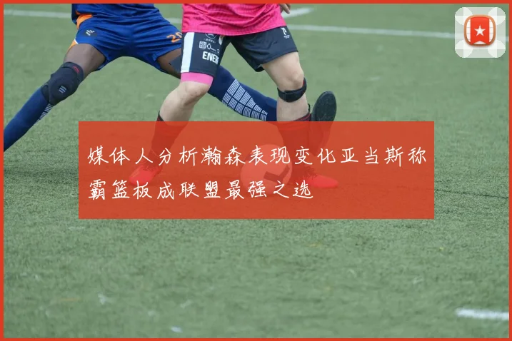 媒体人分析瀚森表现变化亚当斯称霸篮板成联盟最强之选