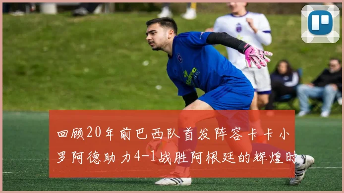 回顾20年前巴西队首发阵容卡卡小罗阿德助力4-1战胜阿根廷的辉煌时刻