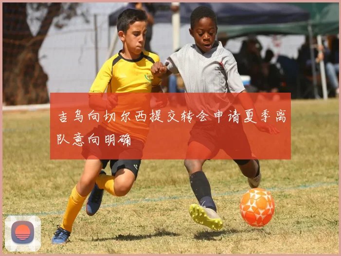 吉乌向切尔西提交转会申请夏季离队意向明确