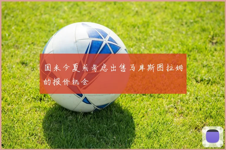 国米今夏或考虑出售马库斯图拉姆的报价机会