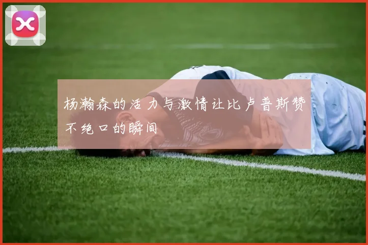 杨瀚森的活力与激情让比卢普斯赞不绝口的瞬间