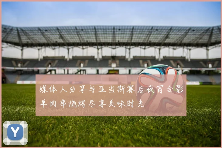 媒体人分享与亚当斯赛后夜宵合影羊肉串烧烤尽享美味时光