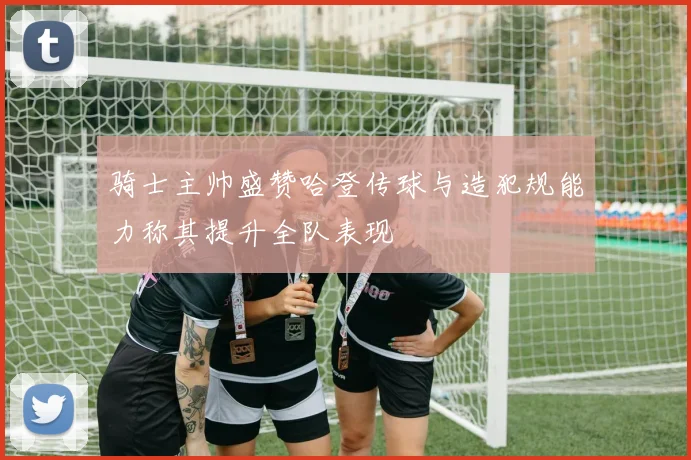 骑士主帅盛赞哈登传球与造犯规能力称其提升全队表现