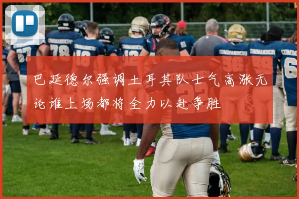 巴延德尔强调土耳其队士气高涨无论谁上场都将全力以赴争胜