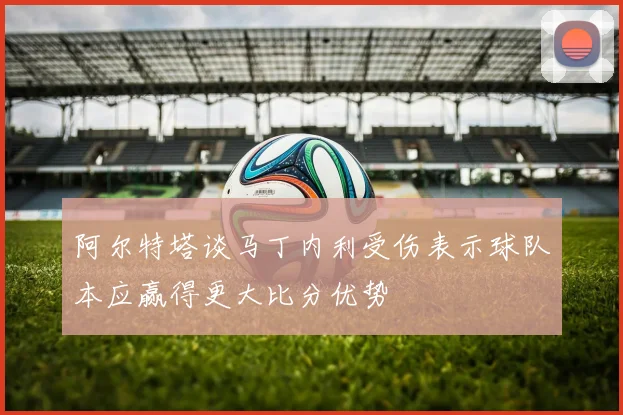 阿尔特塔谈马丁内利受伤表示球队本应赢得更大比分优势
