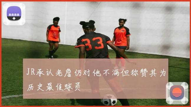 JR承认老詹仍对他不满但称赞其为历史最佳球员