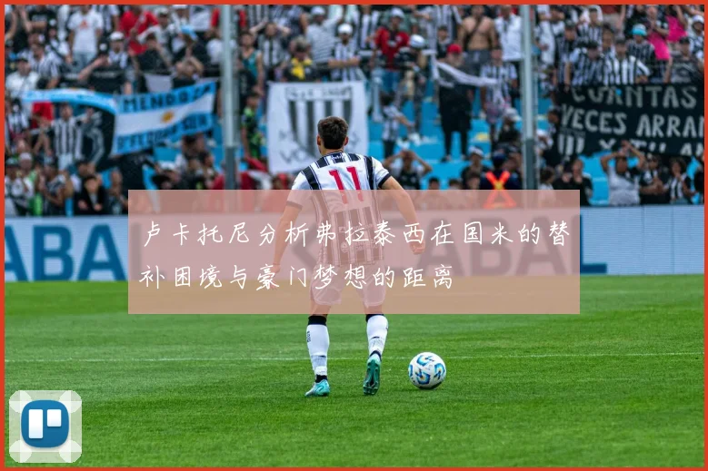 卢卡托尼分析弗拉泰西在国米的替补困境与豪门梦想的距离