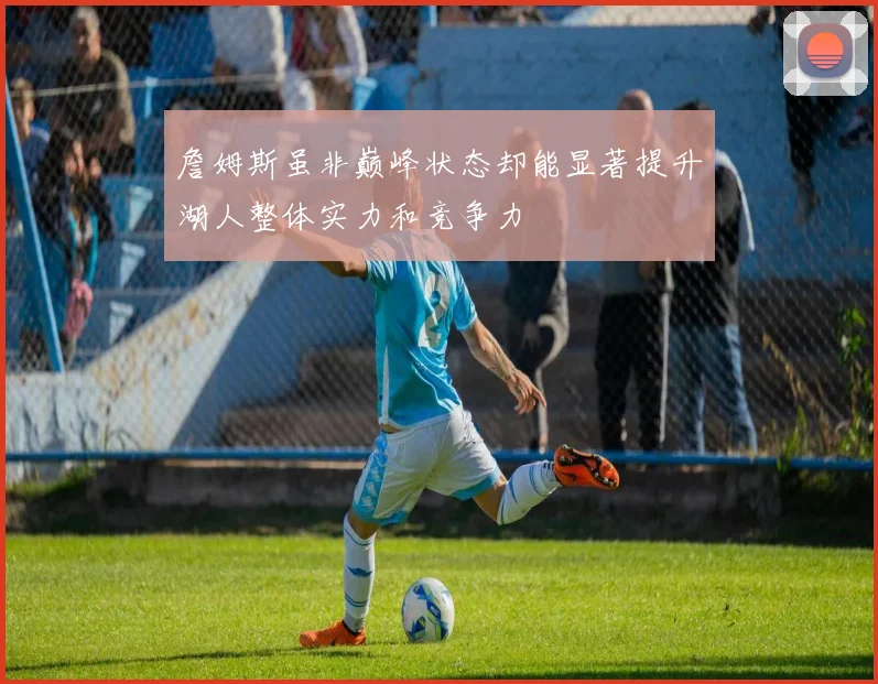 詹姆斯虽非巅峰状态却能显著提升湖人整体实力和竞争力