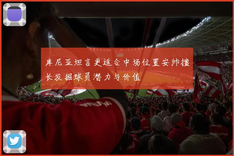 库尼亚坦言更适合中场位置安帅擅长发掘球员潜力与价值