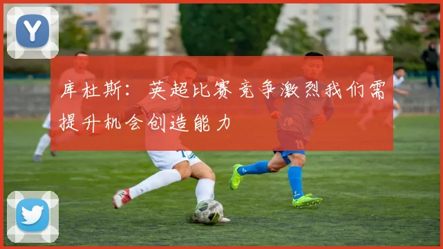 库杜斯：英超比赛竞争激烈我们需提升机会创造能力