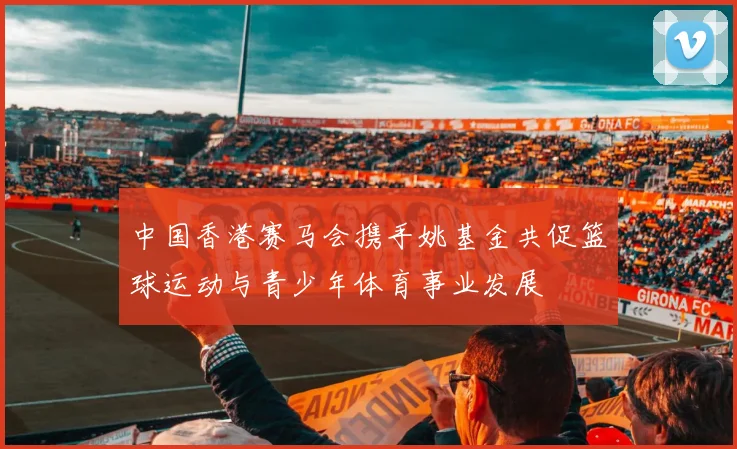 中国香港赛马会携手姚基金共促篮球运动与青少年体育事业发展
