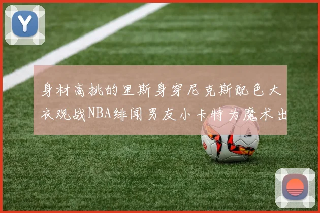 身材高挑的里斯身穿尼克斯配色大衣观战NBA绯闻男友小卡特为魔术出战