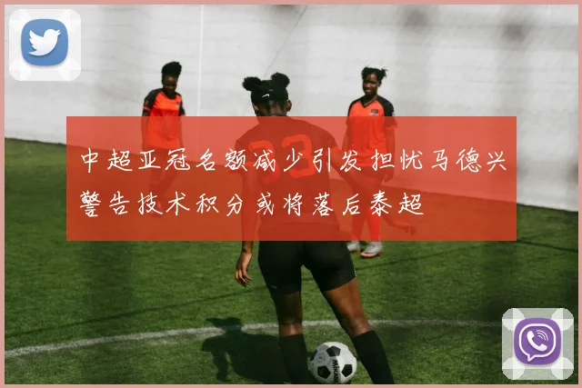 中超亚冠名额减少引发担忧马德兴警告技术积分或将落后泰超
