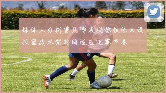 媒体人分析曾凡博表现称教练未设投篮战术需时间适应比赛节奏